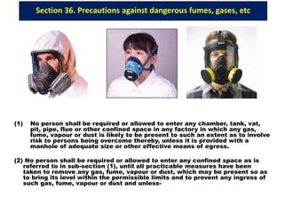 Section 36. Precautions against dangerous fumes, gases, etc
(1) No person shall be required or allowed to enter any chamber, tank, vat,
pit, pipe, flue or other confined space in any factory in which any gas,
fume, vapour or dust is likely to be present to such an extent as to involve
risk to persons being overcome thereby, unless it is provided with a
manhole of adequate size or other effective means of egress.
(2) No person shall be required or allowed to enter any confined space as is
referred to in sub-section (1), until all practicable measures have been
taken to remove any gas, fume, vapour or dust, which may be present so as
to bring its level within the permissible limits and to prevent any ingress of
such gas, fume, vapour or dust and unless-
 