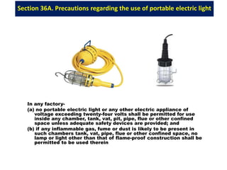 Section 36A. Precautions regarding the use of portable electric light
In any factory-
(a) no portable electric light or any other electric appliance of
voltage exceeding twenty-four volts shall be permitted for use
inside any chamber, tank, vat, pit, pipe, flue or other confined
space unless adequate safety devices are provided; and
(b) if any inflammable gas, fume or dust is likely to be present in
such chambers tank, vat, pipe, flue or other confined space, no
lamp or light other than that of flame-proof construction shall be
permitted to be used therein
 