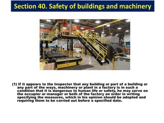 Section 40. Safety of buildings and machinery
(1) If it appears to the Inspector that any building or part of a building or
any part of the ways, machinery or plant in a factory is in such a
condition that it is dangerous to human life or safety, he may serve on
the occupier or manager or both of the factory an order in writing
specifying the measures, which in his opinion should be adopted and
requiring them to be carried out before a specified date.
 
