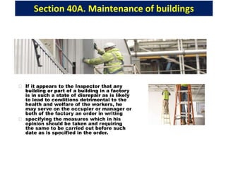 Section 40A. Maintenance of buildings
If it appears to the Inspector that any
building or part of a building in a factory
is in such a state of disrepair as is likely
to lead to conditions detrimental to the
health and welfare of the workers, he
may serve on the occupier or manager or
both of the factory an order in writing
specifying the measures which in his
opinion should be taken and requiring
the same to be carried out before such
date as is specified in the order.
 