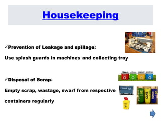 Prevention of Leakage and spillage:
Use splash guards in machines and collecting tray
Disposal of Scrap-
Empty scrap, wastage, swarf from respective
containers regularly
Housekeeping
 