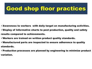 Good shop floor practices
Awareness to workers with daily target on manufacturing activities.
Display of Informative charts to post production, quality and safety
results compared to achievements.
Workers are trained on written product quality standards.
Manufactured parts are inspected to ensure adherence to quality
standards.
Production processes are planned by engineering to minimize product
variation.
 