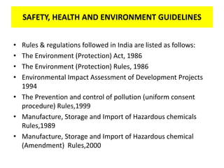 SAFETY, HEALTH AND ENVIRONMENT GUIDELINES
• Rules & regulations followed in India are listed as follows:
• The Environment (Protection) Act, 1986
• The Environment (Protection) Rules, 1986
• Environmental Impact Assessment of Development Projects
1994
• The Prevention and control of pollution (uniform consent
procedure) Rules,1999
• Manufacture, Storage and Import of Hazardous chemicals
Rules,1989
• Manufacture, Storage and Import of Hazardous chemical
(Amendment) Rules,2000
SAFETY, HEALTH AND ENVIRONMENT GUIDELINES
 
