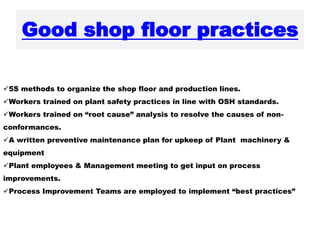 Good shop floor practices
5S methods to organize the shop floor and production lines.
Workers trained on plant safety practices in line with OSH standards.
Workers trained on “root cause” analysis to resolve the causes of non-
conformances.
A written preventive maintenance plan for upkeep of Plant machinery &
equipment
Plant employees & Management meeting to get input on process
improvements.
Process Improvement Teams are employed to implement “best practices”
 