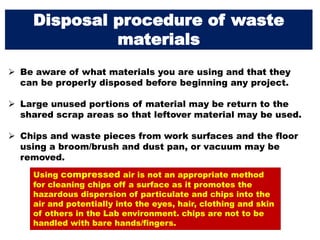 Disposal procedure of waste
materials
 Be aware of what materials you are using and that they
can be properly disposed before beginning any project.
 Large unused portions of material may be return to the
shared scrap areas so that leftover material may be used.
 Chips and waste pieces from work surfaces and the floor
using a broom/brush and dust pan, or vacuum may be
removed.
Using compressed air is not an appropriate method
for cleaning chips off a surface as it promotes the
hazardous dispersion of particulate and chips into the
air and potentially into the eyes, hair, clothing and skin
of others in the Lab environment. chips are not to be
handled with bare hands/fingers.
 