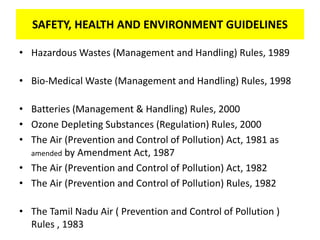 SAFETY, HEALTH AND ENVIRONMENT GUIDELINES
• Hazardous Wastes (Management and Handling) Rules, 1989
• Bio-Medical Waste (Management and Handling) Rules, 1998
• Batteries (Management & Handling) Rules, 2000
• Ozone Depleting Substances (Regulation) Rules, 2000
• The Air (Prevention and Control of Pollution) Act, 1981 as
amended by Amendment Act, 1987
• The Air (Prevention and Control of Pollution) Act, 1982
• The Air (Prevention and Control of Pollution) Rules, 1982
• The Tamil Nadu Air ( Prevention and Control of Pollution )
Rules , 1983
 