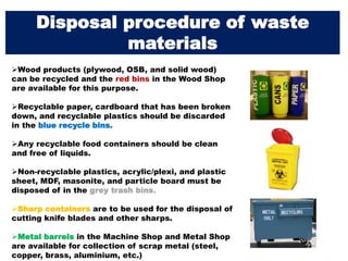 Wood products (plywood, OSB, and solid wood)
can be recycled and the red bins in the Wood Shop
are available for this purpose.
Recyclable paper, cardboard that has been broken
down, and recyclable plastics should be discarded
in the blue recycle bins.
Any recyclable food containers should be clean
and free of liquids.
Non-recyclable plastics, acrylic/plexi, and plastic
sheet, MDF, masonite, and particle board must be
disposed of in the grey trash bins.
Sharp containers are to be used for the disposal of
cutting knife blades and other sharps.
Metal barrels in the Machine Shop and Metal Shop
are available for collection of scrap metal (steel,
copper, brass, aluminium, etc.)
Disposal procedure of waste
materials
 