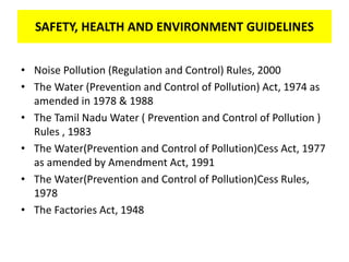 SAFETY, HEALTH AND ENVIRONMENT GUIDELINES
• Noise Pollution (Regulation and Control) Rules, 2000
• The Water (Prevention and Control of Pollution) Act, 1974 as
amended in 1978 & 1988
• The Tamil Nadu Water ( Prevention and Control of Pollution )
Rules , 1983
• The Water(Prevention and Control of Pollution)Cess Act, 1977
as amended by Amendment Act, 1991
• The Water(Prevention and Control of Pollution)Cess Rules,
1978
• The Factories Act, 1948
SAFETY, HEALTH AND ENVIRONMENT GUIDELINES
 