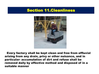 Every factory shall be kept clean and free from effluvial
arising from any drain, privy or other nuisance, and in
particular- accumulation of dirt and refuse shall be
removed daily by effective method and disposed of in a
suitable manner
Section 11.Cleanliness
 