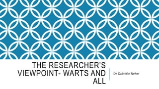 THE RESEARCHER’S
VIEWPOINT- WARTS AND
ALL
Dr Gabriele Neher
 