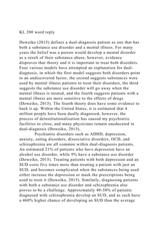 KL 200 word reply
Doweiko (2015) defines a dual-diagnosis patient as one that has
both a substance use disorder and a mental illness. For many
years the belief was a person would develop a mental disorder
as a result of their substance abuse, however, evidence
disproves that theory and it is important to treat both disorders.
Four various models have attempted an explanation for dual-
diagnosis, in which the first model suggests both disorders point
to an undiscovered factor, the second suggests substances were
used by mental illness patients to treat their disorders, the third
suggests the substance use disorder will go away when the
mental illness is treated, and the fourth suggests patients with a
mental illness are more sensitive to the effects of drugs
(Doweiko, 2015). The fourth theory does have some evidence to
back it up. Within the United States, it is estimated that 4
million people have been dually diagnosed, however, the
process of deinstitutionalization has caused my psychiatric
facilities to close, and many physicians remain uneducated in
dual-diagnosis (Doweiko, 2015).
Psychiatric disorders such as ADHD, depression,
anxiety, eating disorders, dissociative disorders, OCD, and
schizophrenia are all common within dual-diagnosis patients.
An estimated 21% of patients who have depression have an
alcohol use disorder, while 9% have a substance use disorder
(Doweiko, 2015). Treating patients with both depression and an
SUD costs five times more than treating a patient with just an
SUD, and becomes complicated when the substances being used
either increase the depression or mask the prescriptions being
used to treat it (Doweiko, 2015). Similarly, diagnosing patients
with both a substance use disorder and schizophrenia also
proves to be a challenge. Approximately 40-50% of patients
diagnosed with schizophrenia develop an SUD, and as such have
a 460% higher chance of developing an SUD than the average
 