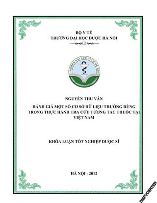 BỘ Y TẾ
TRƯỜNG ĐẠI HỌC DƯỢC HÀ NỘI
----- -----
NGUYỄN THU VÂN
ĐÁNH GIÁ MỘT SỐ CƠ SỞ DỮ LIỆU THƯỜNG DÙNG
TRONG THỰC HÀNH TRA CỨU TƯƠNG TÁC THUỐC TẠI
VIỆT NAM
KHÓA LUẬN TỐT NGHIỆP DƯỢC SĨ
HÀ NỘI - 2012
 