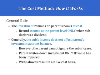 The Cost Method: How It Works
General Rule
– The investment remains on parent’s books at cost
• Record income at the parent level ONLY when sub
declares a dividend.
– Generally, the sub’s income does not affect parent’s
investment account balance.
• However, the parent cannot ignore the sub’s losses.
• Parent writes-down investment ONLY IF value has
been impaired.
• Write-downs result in a NEW cost basis.
 
