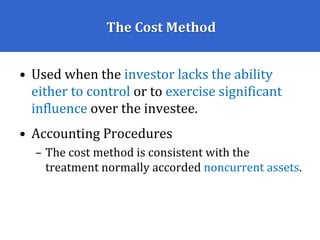 The Cost Method
• Used when the investor lacks the ability
either to control or to exercise significant
influence over the investee.
• Accounting Procedures
– The cost method is consistent with the
treatment normally accorded noncurrent assets.
 