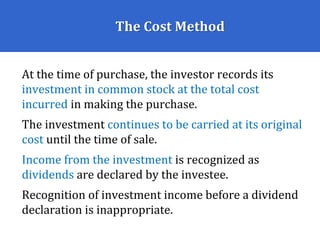 The Cost Method
At the time of purchase, the investor records its
investment in common stock at the total cost
incurred in making the purchase.
The investment continues to be carried at its original
cost until the time of sale.
Income from the investment is recognized as
dividends are declared by the investee.
Recognition of investment income before a dividend
declaration is inappropriate.
 
