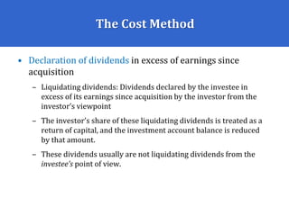 The Cost Method
• Declaration of dividends in excess of earnings since
acquisition
– Liquidating dividends: Dividends declared by the investee in
excess of its earnings since acquisition by the investor from the
investor’s viewpoint
– The investor’s share of these liquidating dividends is treated as a
return of capital, and the investment account balance is reduced
by that amount.
– These dividends usually are not liquidating dividends from the
investee’s point of view.
 