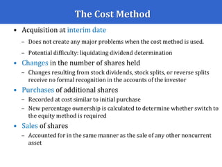 The Cost Method
• Acquisition at interim date
– Does not create any major problems when the cost method is used.
– Potential difficulty: liquidating dividend determination
• Changes in the number of shares held
– Changes resulting from stock dividends, stock splits, or reverse splits
receive no formal recognition in the accounts of the investor
• Purchases of additional shares
– Recorded at cost similar to initial purchase
– New percentage ownership is calculated to determine whether switch to
the equity method is required
• Sales of shares
– Accounted for in the same manner as the sale of any other noncurrent
asset
 