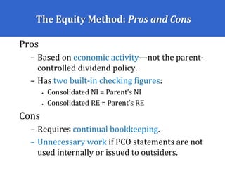 The Equity Method: Pros and Cons
Pros
– Based on economic activity—not the parent-
controlled dividend policy.
– Has two built-in checking figures:
• Consolidated NI = Parent’s NI
• Consolidated RE = Parent’s RE
Cons
– Requires continual bookkeeping.
– Unnecessary work if PCO statements are not
used internally or issued to outsiders.
 