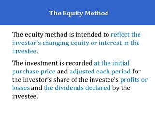 The Equity Method
The equity method is intended to reflect the
investor’s changing equity or interest in the
investee.
The investment is recorded at the initial
purchase price and adjusted each period for
the investor’s share of the investee’s profits or
losses and the dividends declared by the
investee.
 
