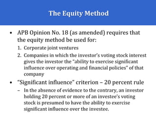 The Equity Method
• APB Opinion No. 18 (as amended) requires that
the equity method be used for:
1. Corporate joint ventures
2. Companies in which the investor’s voting stock interest
gives the investor the “ability to exercise significant
influence over operating and financial policies” of that
company
• “Significant influence” criterion – 20 percent rule
– In the absence of evidence to the contrary, an investor
holding 20 percent or more of an investee’s voting
stock is presumed to have the ability to exercise
significant influence over the investee.
 