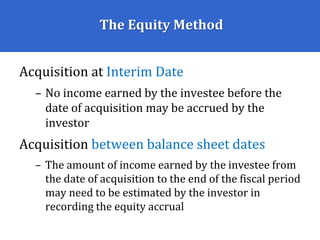 The Equity Method
Acquisition at Interim Date
– No income earned by the investee before the
date of acquisition may be accrued by the
investor
Acquisition between balance sheet dates
– The amount of income earned by the investee from
the date of acquisition to the end of the fiscal period
may need to be estimated by the investor in
recording the equity accrual
 