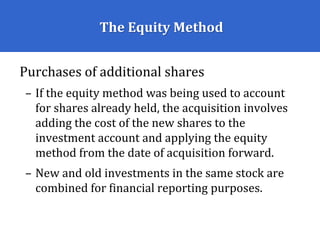 The Equity Method
Purchases of additional shares
– If the equity method was being used to account
for shares already held, the acquisition involves
adding the cost of the new shares to the
investment account and applying the equity
method from the date of acquisition forward.
– New and old investments in the same stock are
combined for financial reporting purposes.
 