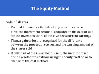 The Equity Method
Sale of shares
– Treated the same as the sale of any noncurrent asset
– First, the investment account is adjusted to the date of sale
for the investor’s share of the investee’s current earnings
– Then, a gain or loss is recognized for the difference
between the proceeds received and the carrying amount of
the shares sold
– If only part of the investment is sold, the investor must
decide whether to continue using the equity method or to
change to the cost method
 