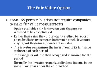 The Fair Value Option
• FASB 159 permits but does not require companies
to make fair value measurements
– Option available only for investments that are not
required to be consolidated
– Rather than using the cost or equity method to report
nonsubsidiary investments in common stock, investors
may report those investments at fair value
– The investor remeasures the investment to its fair value
at the end of each period
– The change in value is then recognized in income for the
period
– Normally the investor recognizes dividend income in the
same manner as under the cost method
 