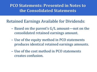 PCO Statements: Presented in Notes to
the Consolidated Statements
Retained Earnings Available for Dividends:
– Based on the parent’s G/L amount—not on the
consolidated retained earnings amount.
– Use of the equity method in PCO statements
produces identical retained earnings amounts.
– Use of the cost method in PCO statements
creates confusion.
 
