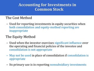 Accounting for Investments in
Common Stock
The Cost Method
– Used for reporting investments in equity securities when
both consolidation and equity-method reporting are
inappropriate
The Equity Method
– Used when the investor exercises significant influence over
the operating and financial policies of the investee and
consolidation is not appropriate
– May not be used in place of consolidation if consolidation is
appropriate
– Its primary use is in reporting nonsubsidiary investments
 