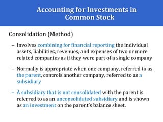 Accounting for Investments in
Common Stock
Consolidation (Method)
– Involves combining for financial reporting the individual
assets, liabilities, revenues, and expenses of two or more
related companies as if they were part of a single company
– Normally is appropriate when one company, referred to as
the parent, controls another company, referred to as a
subsidiary
– A subsidiary that is not consolidated with the parent is
referred to as an unconsolidated subsidiary and is shown
as an investment on the parent’s balance sheet.
 