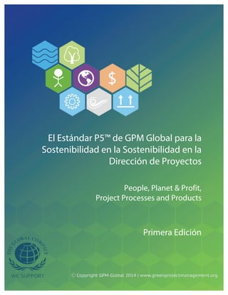  
	
  
	
  
	
  
	
  
	
  
	
  
	
  
	
  
	
  
	
  
	
  
	
  
	
  
	
  
	
  
	
  
	
  
	
  
	
  
	
  
	
  
El Estándar P5™ de GPM Global para la
Sostenibilidad en la Sostenibilidad en la
Dirección de Proyectos
People, Planet & Profit,
Project Processes and Products
Primera Edición	
  
 
