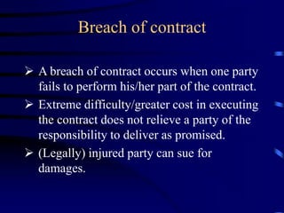 Breach of contract
 A breach of contract occurs when one party
fails to perform his/her part of the contract.
 Extreme difficulty/greater cost in executing
the contract does not relieve a party of the
responsibility to deliver as promised.
 (Legally) injured party can sue for
damages.
 