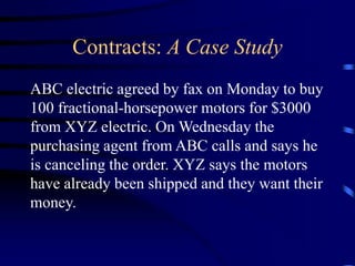 Contracts: A Case Study
ABC electric agreed by fax on Monday to buy
100 fractional-horsepower motors for $3000
from XYZ electric. On Wednesday the
purchasing agent from ABC calls and says he
is canceling the order. XYZ says the motors
have already been shipped and they want their
money.
 