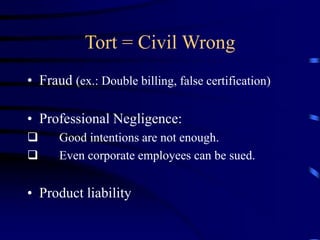 Tort = Civil Wrong
• Fraud (ex.: Double billing, false certification)
• Professional Negligence:
 Good intentions are not enough.
 Even corporate employees can be sued.
• Product liability
 