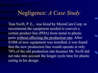 Negligence: A Case Study
Tom Swift, P. E., was hired by MicroCom Corp. to
recommend the equipment needed to convert a
certain product line (PDA) from metal to plastic
parts without affecting the production rate. After
$10M of new equipment was installed, it was found
that the new production line would operate at only
70% of the old production rate because Mr. Swift did
not take into account the longer cycle time for plastic
curing in his design.
 