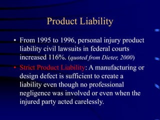 Product Liability
• From 1995 to 1996, personal injury product
liability civil lawsuits in federal courts
increased 116%. (quoted from Dieter, 2000)
• Strict Product Liability: A manufacturing or
design defect is sufficient to create a
liability even though no professional
negligence was involved or even when the
injured party acted carelessly.
 