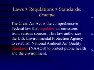 Laws > Regulations > Standards:
Example
The Clean Air Act is the comprehensive
Federal law that regulates air emissions
from various sources. This law authorizes
the U.S. Environmental Protection Agency
to establish National Ambient Air Quality
Standards (NAAQS) to protect public health
and the environment.
 