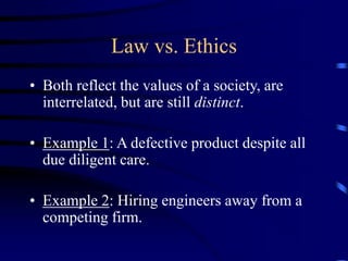 Law vs. Ethics
• Both reflect the values of a society, are
interrelated, but are still distinct.
• Example 1: A defective product despite all
due diligent care.
• Example 2: Hiring engineers away from a
competing firm.
 
