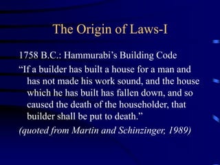 The Origin of Laws-I
1758 B.C.: Hammurabi’s Building Code
“If a builder has built a house for a man and
has not made his work sound, and the house
which he has built has fallen down, and so
caused the death of the householder, that
builder shall be put to death.”
(quoted from Martin and Schinzinger, 1989)
 