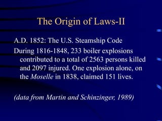 The Origin of Laws-II
A.D. 1852: The U.S. Steamship Code
During 1816-1848, 233 boiler explosions
contributed to a total of 2563 persons killed
and 2097 injured. One explosion alone, on
the Moselle in 1838, claimed 151 lives.
(data from Martin and Schinzinger, 1989)
 