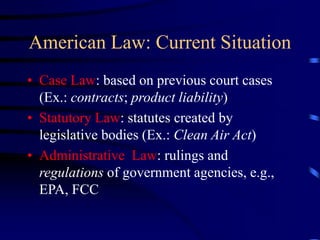 American Law: Current Situation
• Case Law: based on previous court cases
(Ex.: contracts; product liability)
• Statutory Law: statutes created by
legislative bodies (Ex.: Clean Air Act)
• Administrative Law: rulings and
regulations of government agencies, e.g.,
EPA, FCC
 