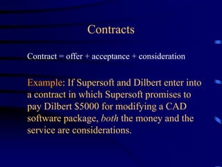 Contracts
Contract = offer + acceptance + consideration
Example: If Supersoft and Dilbert enter into
a contract in which Supersoft promises to
pay Dilbert $5000 for modifying a CAD
software package, both the money and the
service are considerations.
 