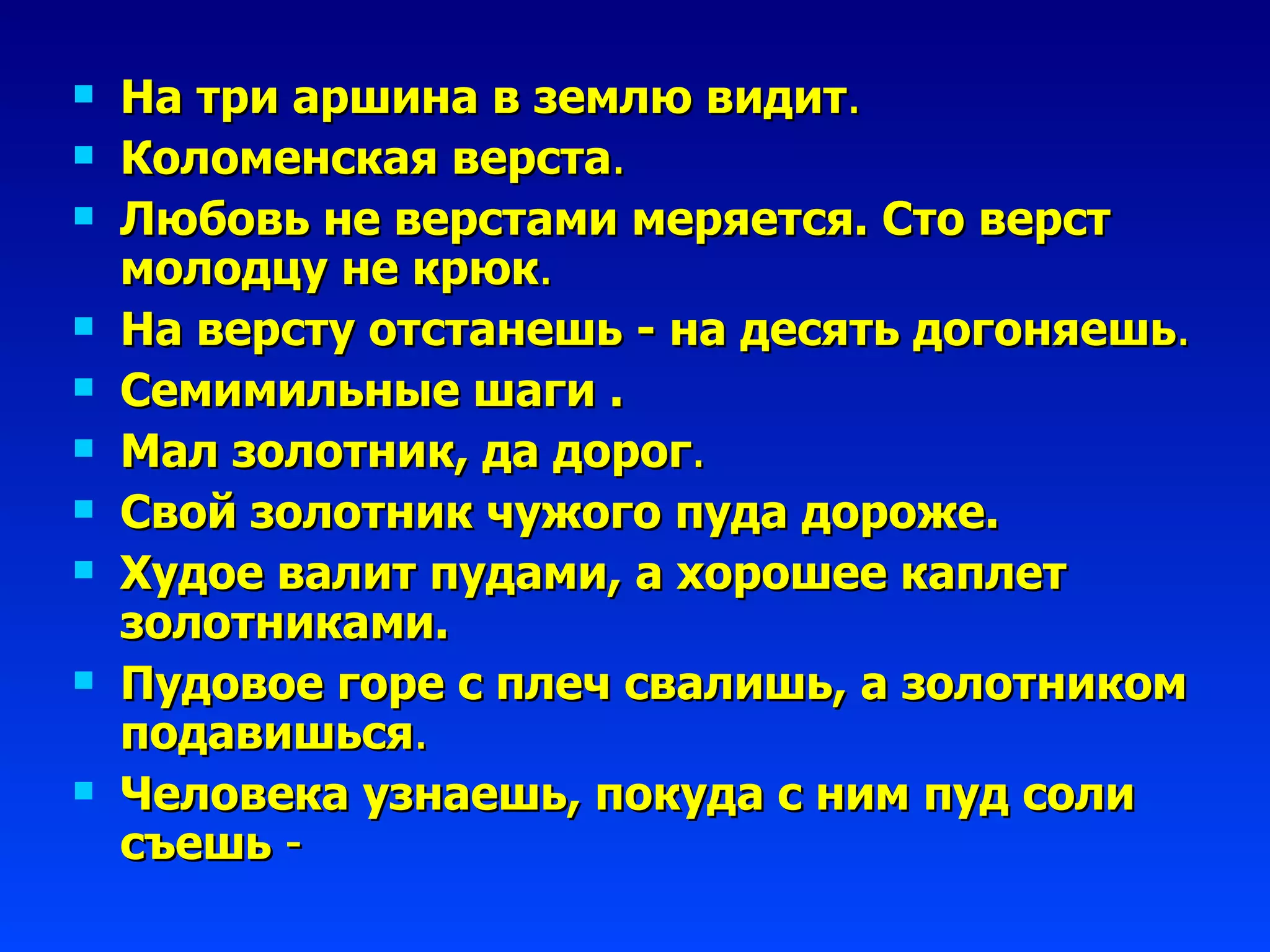 На три аршина в землю видит . Коломенская верста . Любовь не верстами меряется. Сто верст молодцу не крюк . На версту отстанешь - на десять догоняешь . Семимильные шаги  . Мал золотник, да дорог . Свой золотник чужого пуда дороже. Худое валит пудами, а хорошее каплет золотниками. Пудовое горе с плеч свалишь, а золотником подавишься . Человека узнаешь, покуда с ним пуд соли съешь  - 