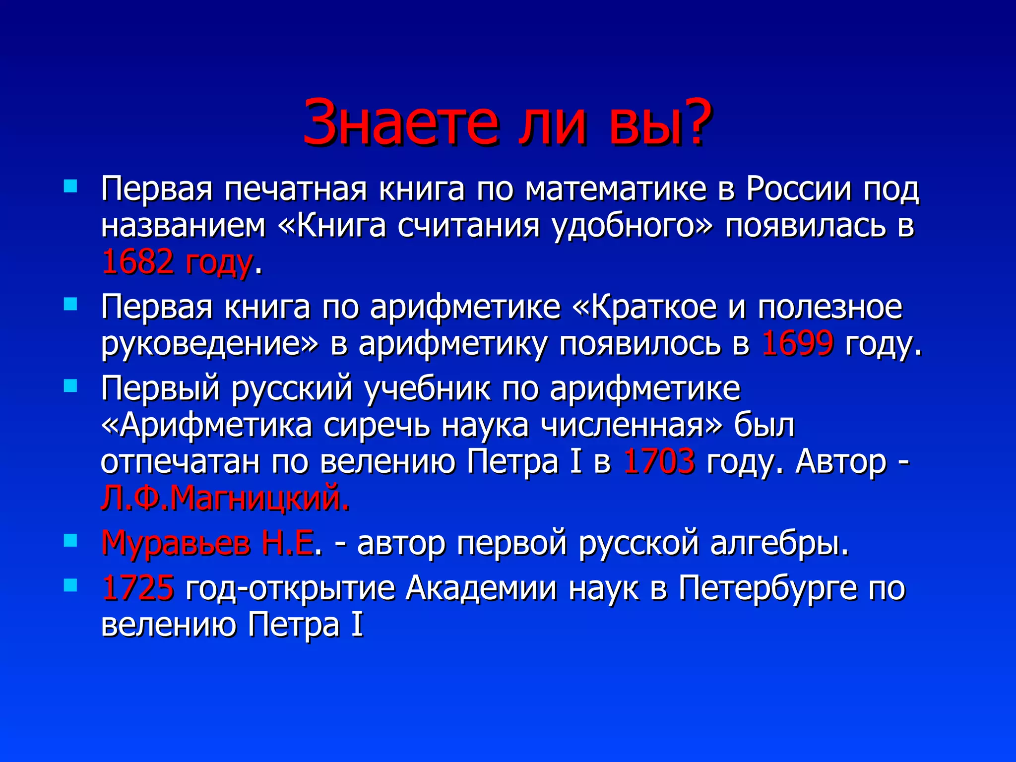 Знаете ли вы ? Первая печатная книга по математике в России под названием «Книга считания удобного» появилась в  1682 году . Первая книга по арифметике «Краткое и полезное руковедение» в арифметику появилось в  1699  году. Первый русский учебник по арифметике «Арифметика сиречь наука численная» был отпечатан по велению Петра  I  в  1703  году. Автор -  Л.Ф.Магницкий. Муравьев Н.Е . - автор первой русской алгебры. 1725  год-открытие Академии наук в Петербурге по велению Петра  I 