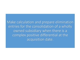 Make calculation and prepare elimination
entries for the consolidation of a wholly
owned subsidiary when there is a
complex positive differential at the
acquisition date.
 