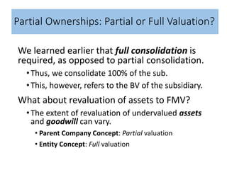 Partial Ownerships: Partial or Full Valuation?
We learned earlier that full consolidation is
required, as opposed to partial consolidation.
•Thus, we consolidate 100% of the sub.
•This, however, refers to the BV of the subsidiary.
What about revaluation of assets to FMV?
•The extent of revaluation of undervalued assets
and goodwill can vary.
• Parent Company Concept: Partial valuation
• Entity Concept: Full valuation
 