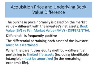 Acquisition Price and Underlying Book
Value Difference
The purchase price normally is based on the market
value – different with the investee’s net assets: Book
Value (BV) vs Fair Market Value (FMV) - DIFFERENTIAL
Differential is frequently positive
The differential pertaining each asset of the investee
must be ascertained.
When the parent uses equity method – differential
pertaining to limited life assets (including identifiable
intangible) must be amortized (in the remaining
economic life).
 