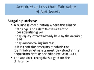 Acquired at Less than Fair Value
of Net Assets
Bargain purchase
• A business combination where the sum of
• the acquisition-date fair values of the
consideration given,
• any equity interest already held by the acquirer,
and
• any noncontrolling interest
is less than the amounts at which the
identifiable net assets must be valued at the
acquisition date as specified by FASB 141R.
• The acquirer recognizes a gain for the
difference.
 