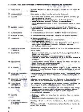 o DÉSIGNATION DES OUVRAGES ET RENSEIGNEMENTS TECHNIQUES SOMMAIRES
@ MURS DE FAÇADE
,. .
® SOUBASSEMENT
® DALlAGE ,..
,
Semen.. filantel en Béton Armé (B.A.) coulées sur un b'ton de
proprelé.
Blocs pleins en béton hourdés au mortier de ciment.
•
• Sur terre-plein stabilisé avec tout-venant (pierres cassées, gra-
viers et sable de cemëre1.
• Film pol,..... et Isolant polystyrène de 4 cm d'épaisseur.
• Dene de • cm d'épalsseur, armée d'un lrelllie _ .
NOTA : pr....... (bkles minces en béton, 5 cm d'épaisseur) scenées en rive de
.......
Ils sont réalisés en blocs creux de béton de 20 cm d'épaisseur.
• Les Un'"ux e' chalnag•• verticaux sont en B.A. moulé dans les
blocs spéciaux. .
- " ~
® MURS PIGNONS Ils sont r ëeueee avec bk>cs creux de béton de 20 cm d'épaisseur.
@ MURS De REFEND Ils sont réalisés avec blocs creux de béton de 15 cm d'épaisseur.
o PlANCHERS • t Mo;>, Il. sont constltués psi: _. . f :) • - :
- des poutrelle. préfabriquées précontraintes ;
~1f1~ - desentnvoulenbéton; .~.., ~~ ~ l ' .
...... - une dane de compre..ion de ëern d'épaisseur'armée d'un treil-
lis soudé et de chapeaux (aciers en barres) sur les murs ; 1
- un CMlnage périphérique.
G) FONDATIONS'
@ CONDUIT DE FUM~E
ET SOUCHE J
® CHARPENTE
0'
@ COlNERTURE
® PLAFONDS
@ DOUBLAGE DES MURS
EXTÉRIEURS
-@ ISOLATION THERMIOUE
DES COMBLES
® CLOISONS DE
OISTRIBUTION
@ MENUISERIES
@ ENDUITS
@ CARRELAGES·
REV~ENTSMURAUX
EN FAIENCE
Boisseaux de pouzzolane, section 20 cm x 40 cm hourdés BU mor-
tler de chaux.
,
• Ferme è entrait retroussé. sapin du Nord. avec pannM .t che-
vron. pour les combles.
• P.nn•• prenant appui sur les pignons pour le garage.
• Arêtiere _et noues avec chevrons 4 cm x 6 cm pour lucarne •
croupes. , · ....
$
• Ardoises fibres ciment. 40 cm x 24 cm. sur liteaux en sapin du
Nord, fixation par crochets galvanisés.
• Dalle demi-ronde en about de toit.
Sollvettes en sapin du Nord, section 3 cm x 15 cm. Plaques de
plêtre de 13 mm d'épaisseur fixées en plafond de l'étage et suivant
les rampants.
•Partie habitable. doublage par complexe Isolant: plaques de plAtre
+ Isolant polystyrène 80 mm d'épaisseur, collés par plot., COté In-
térieur.
•
ulne de .,.rre. épaisseur 200 mm, disposée en deux,couches crot-
• sées, entre et sur les $Olivettes, en plafond et rampants de toit.
Par panneaux préfabriqués de la hauteur d'étage, constitués de
deux plaques de ptëtre solidarisées par un réseau alvéolaire.
_ - Ext'rieu.... : portes et fenêtres en bols exotique avec vitrage
Isolant: volets en sapin avec traverses et écharpes en nlangon.
... - Int'ri.u.... : huisseries sapin du Nord et portes fscptanes.
- PortaU garage coulissant.
- Int'ri.ur : plâtre en sous-face du prancher haut du rez-de-
chaussée. -
- Extérieur: enduit monocouche, teinte claire.
Carrelage 10 cm x 20 cm, monocuisson, dans entrée, cuisine,
W.-C.
Carrelage. dalles 20 x 40. scellées sur chape fraiche en mortier de
ciment dans le séjour.
@ ?
6
•••
r
•
 